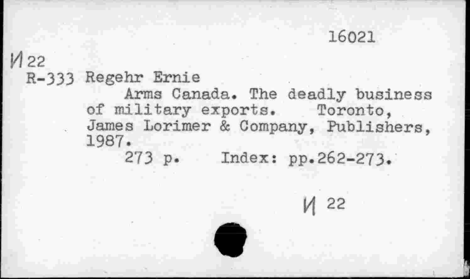 ﻿16021
H 22
R-333 Regehr Ernie
Arms Canada. The deadly business of military exports. Toronto, James Lorimer & Company, Publishers, 1987.
273 p. Index: pp.262-273.
K 22